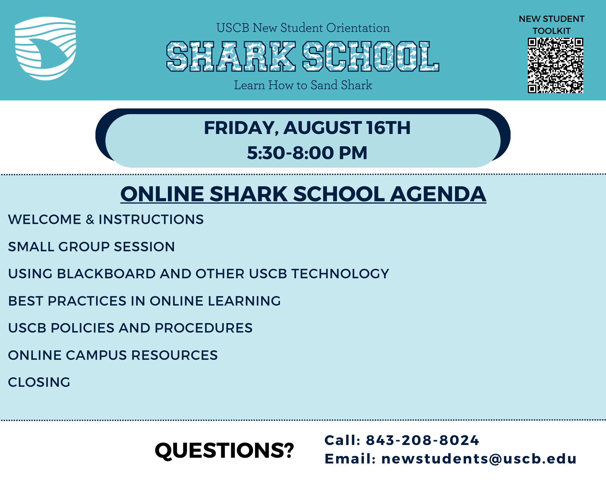 FRIDAY, AUGUST 16TH, 5:30-8:00 PM  ONLINE SHARK SCHOOL AGENDA WELCOME & INSTRUCTIONS SMALL GROUP SESSION USING BLACKBOARD AND OTHER USCB TECHNOLOGY  BEST PRACTICES IN ONLINE LEARNING USCB POLICIES AND PROCEDURES  ONLINE CAMPUS RESOURCES CLOSING Questions?  Call: 843-208-8024  Email: newstudents@uscb.edu