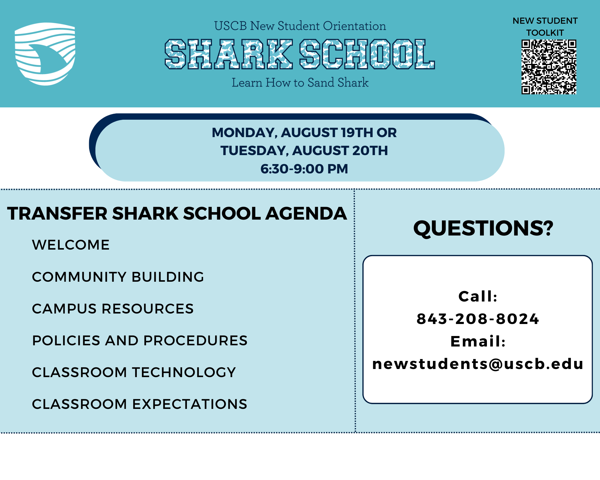 MONDAY, AUGUST 19TH OR TUESDAY, AUGUST 20TH, 6:30-9:00 PM Transfer Shark School Agenda WELCOME  COMMUNITY BUILDING CAMPUS RESOURCES POLICIES AND PROCEDURES CLASSROOM TECHNOLOGY CLASSROOM EXPECTATIONS Questions?  Call: 843-208-8024  Email: newstudents@uscb.edu