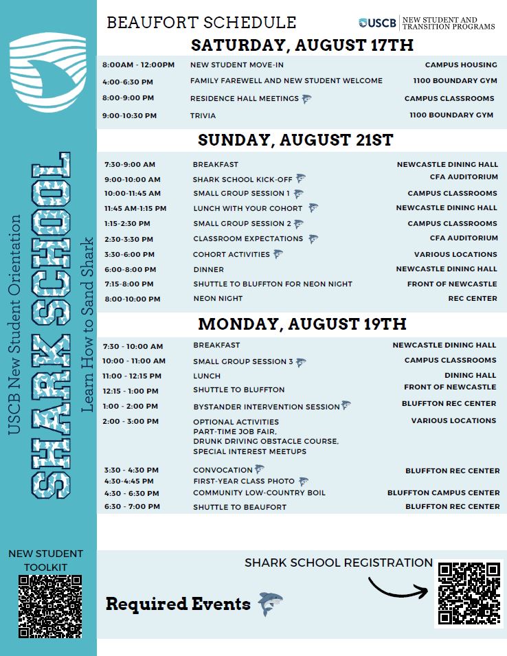 2024 Beaufort Shark School Schedule  *denotes a required event  Saturday, August 17th  8:00 AM-12:00 PM New Student Move-in- Campus Housing  4:00-6:30 PM Family Farewell and New Student Welcome- 1100 Boundary Gym  8:00-9:00 PM Residence Hall Meetings- Campus Classrooms*  9:00-10:30 PM Trivia- 1100 Boundary Gym  Sunday, August 18th  7:30-9:00 AM Breakfast- Newcastle Dining Hall  9:00-10:00 AM Shark School Kick-off- CFA Auditorium*  10:00-11:45 AM Shark School Small Group Session 1- Campus Classrooms*  11:45 AM-1:15 PM Lunch with your Cohort- Newcastle Dining Hall*  1:15-2:30 PM Shark School Small Group Session 2- Campus Classrooms*  2:30-3:30 PM Classroom Expectations- CFA Auditorium*  3:30-6:00 PM Cohort Activities- Various Locations*  6:00-8:00 PM Dinner- Newcastle Dining Hall  7:15-8:00 PM- Shuttle to Beaufort for Neon Night- Front of Newcastle  8:00-10:00 PM Neon Night  Monday, August 19th  7:30-10:00 AM Breakfast- Newcastle Dining Hall  10:00-11:00 AM Small Group Session 3- Campus Classrooms*  11:00-12:15PM Lunch- Newcastle Dining Hall  12:15-1:00 PM Shuttle to Bluffton- Front of Newcastle  1:00-2:00 PM Bystander Intervention Session- Bluffton Rec Center*  2:00-3:00 PM Optional Activities- Various Locations  · Part-time Job Fair  · Drunk Driving obstacle course  · Special Interest Meetups  3:30-4:30 PM Convocation- Bluffton Rec Center*  4:30-6:30 PM Community Low-Country Boil- Bluffton Campus Center  6:30-7:00 PM Shuttle to Beaufort- Rec Center